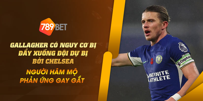 34 Gallagher co nguy co bi day xuong doi du bi boi Chelsea nguoi ham mo phan ung gay gat
