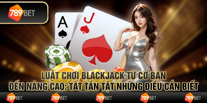 Luật chơi Blackjack từ cơ bản đến nâng cao: Tất tần tật những điều cần biết